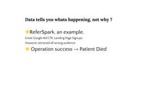 Data tells you whats happening, not why ?
◉ReferSpark, an example.
Great Google Ad CTR, Landing Page Signups
However attracted all wrong audience
◉ Operation success -> Patient Died
 