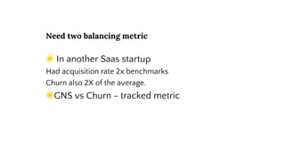 Need two balancing metric
◉ In another Saas startup
Had acquisition rate 2x benchmarks
Churn also 2X of the average.
◉GNS vs Churn - tracked metric
 