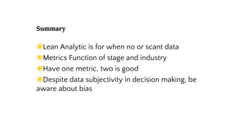 Summary
◉Lean Analytic is for when no or scant data
◉Metrics Function of stage and industry
◉Have one metric, two is good
◉Despite data, subjectivity in decision making, be
aware about bias
 