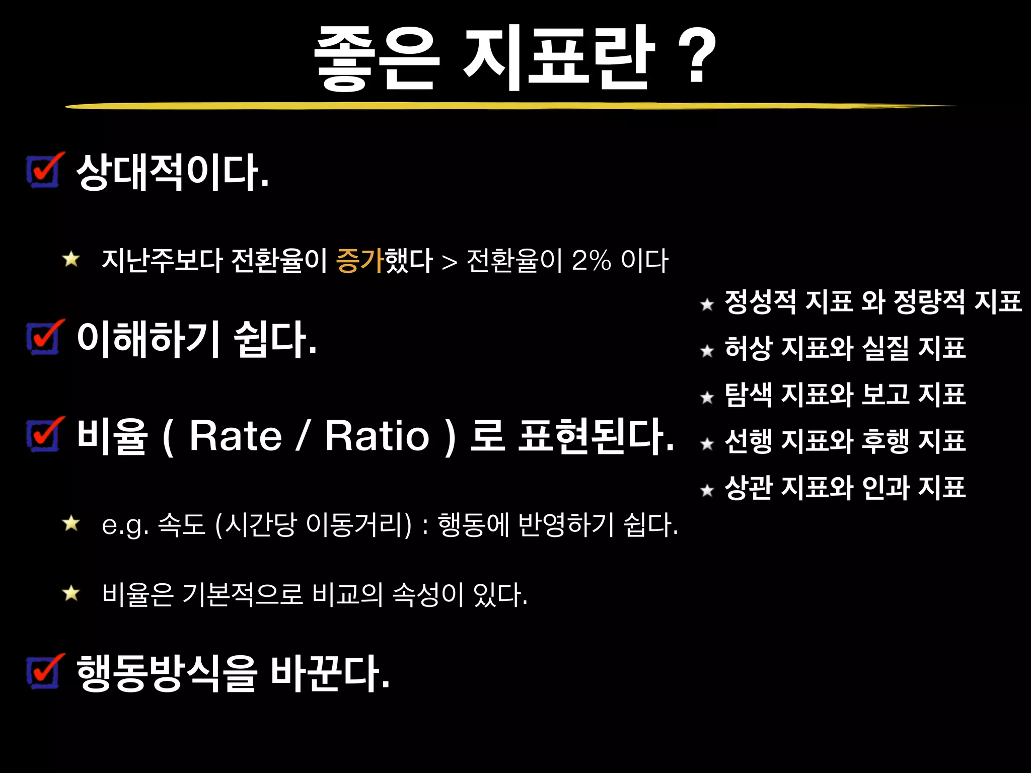 좋은 지표란 ?
상대적이다.
지난주보다 전환율이 증가했다 > 전환율이 2% 이다
이해하기 쉽다.
비율 ( Rate / Ratio ) 로 표현된다.
e.g. 속도 (시간당 이동거리) : 행동에 반영하기 쉽다.
비율은 기본적으로 비교의 속성이 있다.
행동방식을 바꾼다.
정성적 지표 와 정량적 지표
허상 지표와 실질 지표
탐색 지표와 보고 지표
선행 지표와 후행 지표
상관 지표와 인과 지표
 
