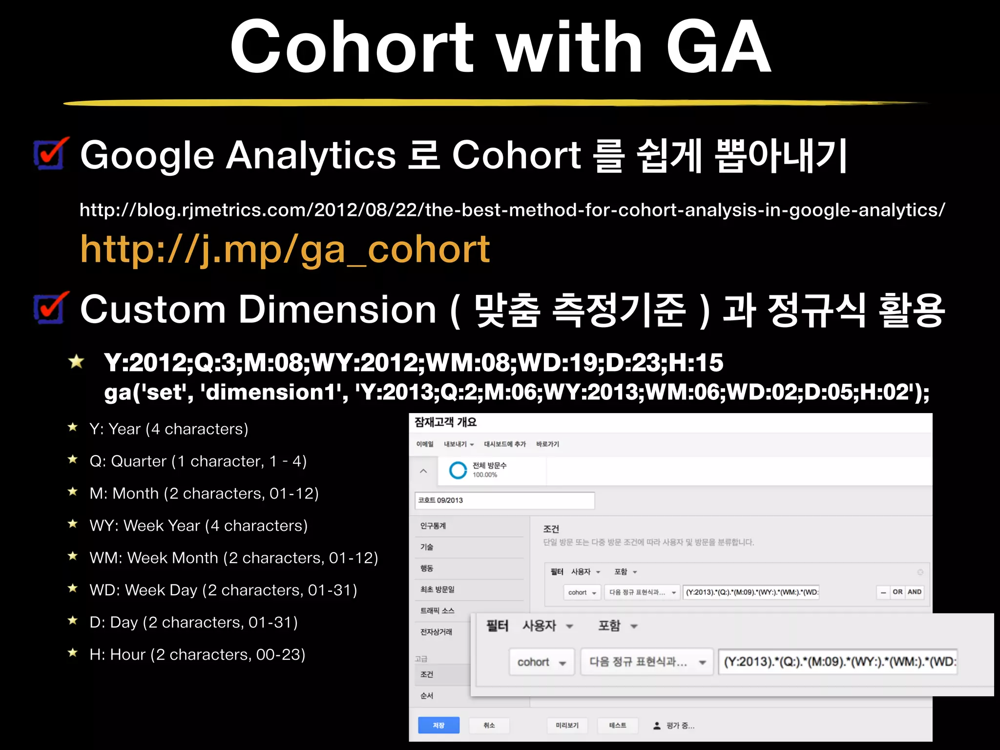 Cohort with GA
Google Analytics 로 Cohort 를 쉽게 뽑아내기 
http://blog.rjmetrics.com/2012/08/22/the-best-method-for-cohort-analysis-in-google-analytics/  
http://j.mp/ga_cohort
Custom Dimension ( 맞춤 측정기준 ) 과 정규식 활용
Y:2012;Q:3;M:08;WY:2012;WM:08;WD:19;D:23;H:15 
ga('set', 'dimension1', 'Y:2013;Q:2;M:06;WY:2013;WM:06;WD:02;D:05;H:02');
Y: Year (4 characters)
Q: Quarter (1 character, 1 – 4)
M: Month (2 characters, 01-12)
WY: Week Year (4 characters)
WM: Week Month (2 characters, 01-12)
WD: Week Day (2 characters, 01-31)
D: Day (2 characters, 01-31)
H: Hour (2 characters, 00-23)
 