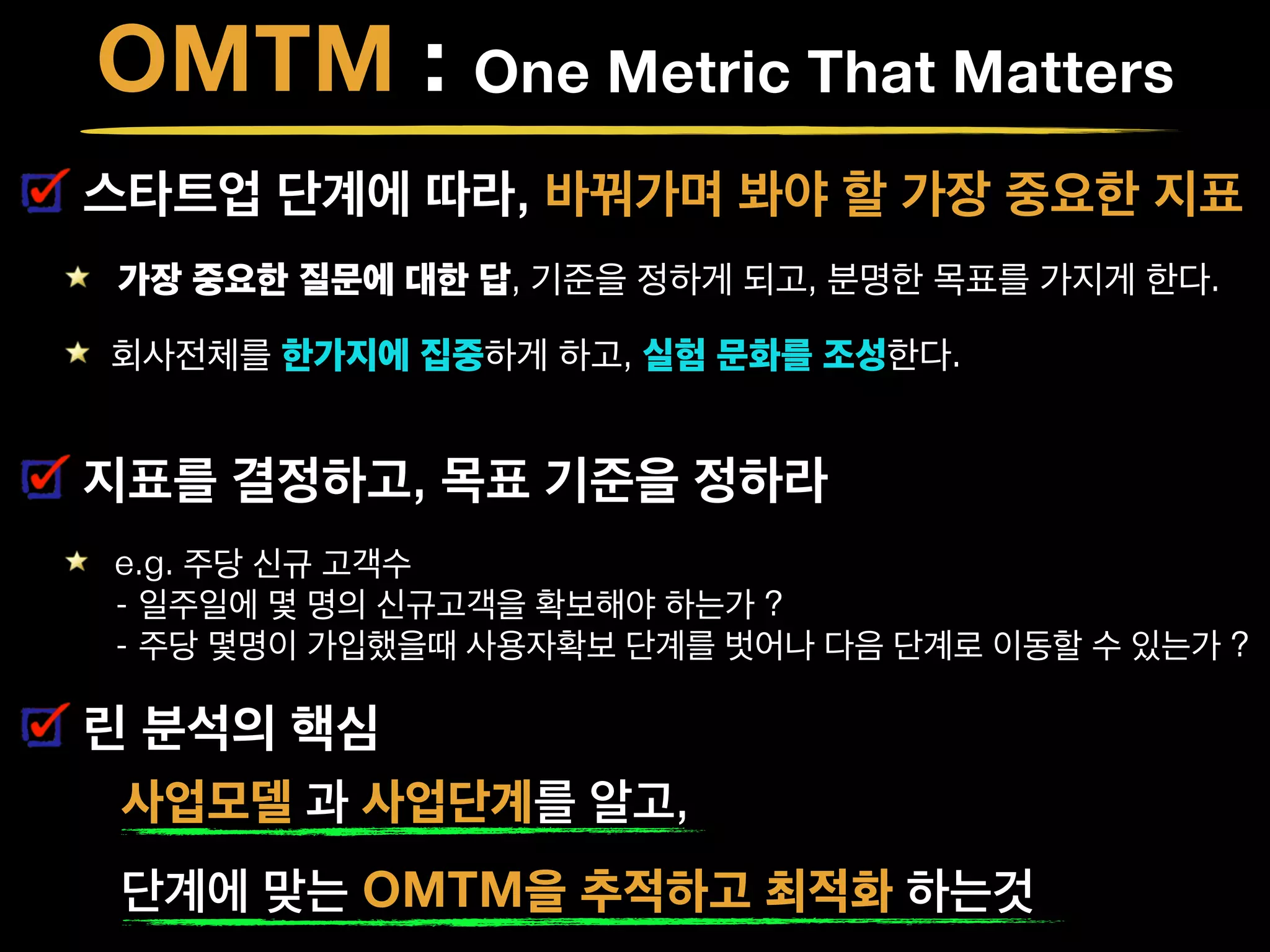 OMTM : One Metric That Matters
스타트업 단계에 따라, 바꿔가며 봐야 할 가장 중요한 지표
가장 중요한 질문에 대한 답, 기준을 정하게 되고, 분명한 목표를 가지게 한다.
회사전체를 한가지에 집중하게 하고, 실험 문화를 조성한다. 
지표를 결정하고, 목표 기준을 정하라
e.g. 주당 신규 고객수  
- 일주일에 몇 명의 신규고객을 확보해야 하는가 ? 
- 주당 몇명이 가입했을때 사용자확보 단계를 벗어나 다음 단계로 이동할 수 있는가 ?
린 분석의 핵심
사업모델 과 사업단계를 알고,
단계에 맞는 OMTM을 추적하고 최적화 하는것
 