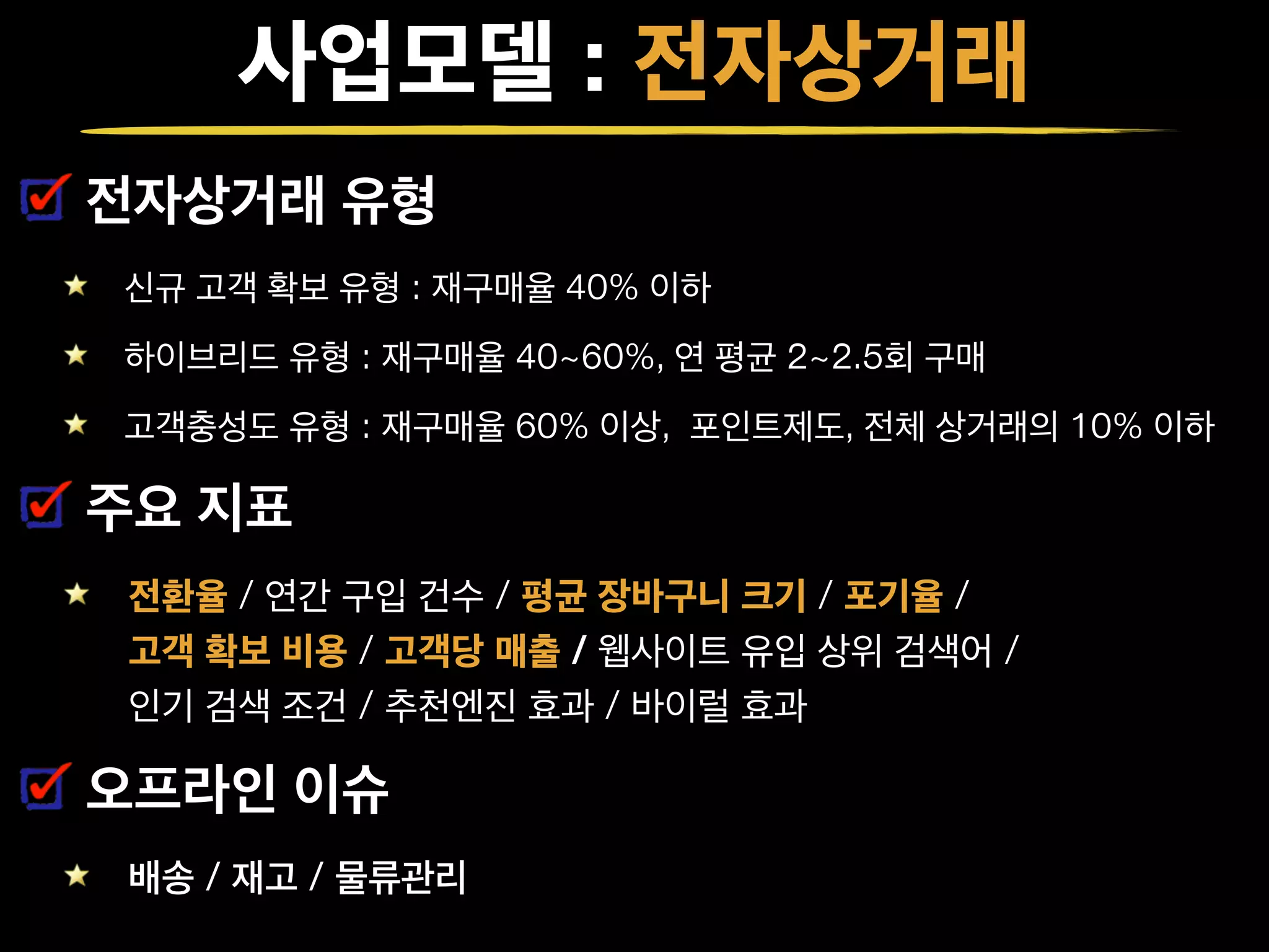 사업모델 : 전자상거래
전자상거래 유형
신규 고객 확보 유형 : 재구매율 40% 이하
하이브리드 유형 : 재구매율 40~60%, 연 평균 2~2.5회 구매
고객충성도 유형 : 재구매율 60% 이상, 포인트제도, 전체 상거래의 10% 이하
주요 지표
전환율 / 연간 구입 건수 / 평균 장바구니 크기 / 포기율 /  
고객 확보 비용 / 고객당 매출 / 웹사이트 유입 상위 검색어 /  
인기 검색 조건 / 추천엔진 효과 / 바이럴 효과
오프라인 이슈
배송 / 재고 / 물류관리
 