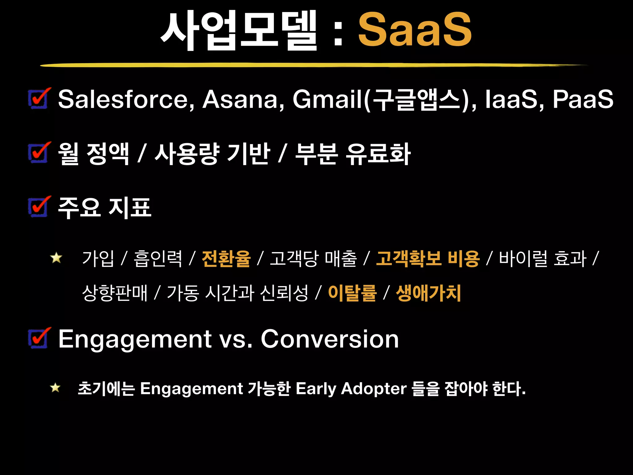사업모델 : SaaS
Salesforce, Asana, Gmail(구글앱스), IaaS, PaaS
월 정액 / 사용량 기반 / 부분 유료화
주요 지표
가입 / 흡인력 / 전환율 / 고객당 매출 / 고객확보 비용 / 바이럴 효과 /  
상향판매 / 가동 시간과 신뢰성 / 이탈률 / 생애가치
Engagement vs. Conversion
초기에는 Engagement 가능한 Early Adopter 들을 잡아야 한다.
 