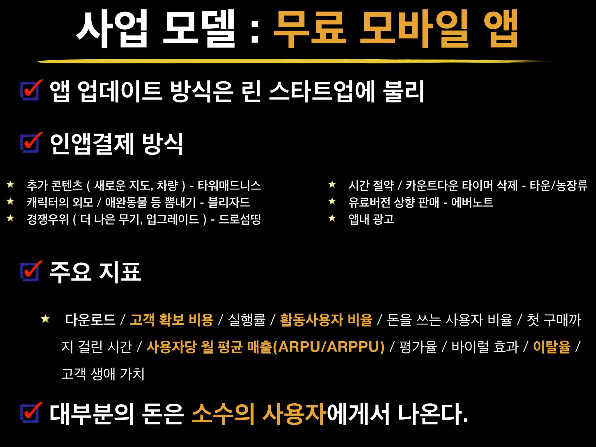 사업 모델 : 무료 모바일 앱
앱 업데이트 방식은 린 스타트업에 불리
인앱결제 방식
!
!
주요 지표
다운로드 / 고객 확보 비용 / 실행률 / 활동사용자 비율 / 돈을 쓰는 사용자 비율 / 첫 구매까
지 걸린 시간 / 사용자당 월 평균 매출(ARPU/ARPPU) / 평가율 / 바이럴 효과 / 이탈율 /
고객 생애 가치
대부분의 돈은 소수의 사용자에게서 나온다.
추가 콘텐츠 ( 새로운 지도, 차량 ) - 타워매드니스
캐릭터의 외모 / 애완동물 등 뽐내기 - 블리자드
경쟁우위 ( 더 나은 무기, 업그레이드 ) - 드로섬띵
시간 절약 / 카운트다운 타이머 삭제 - 타운/농장류
유료버전 상향 판매 - 에버노트
앱내 광고
 