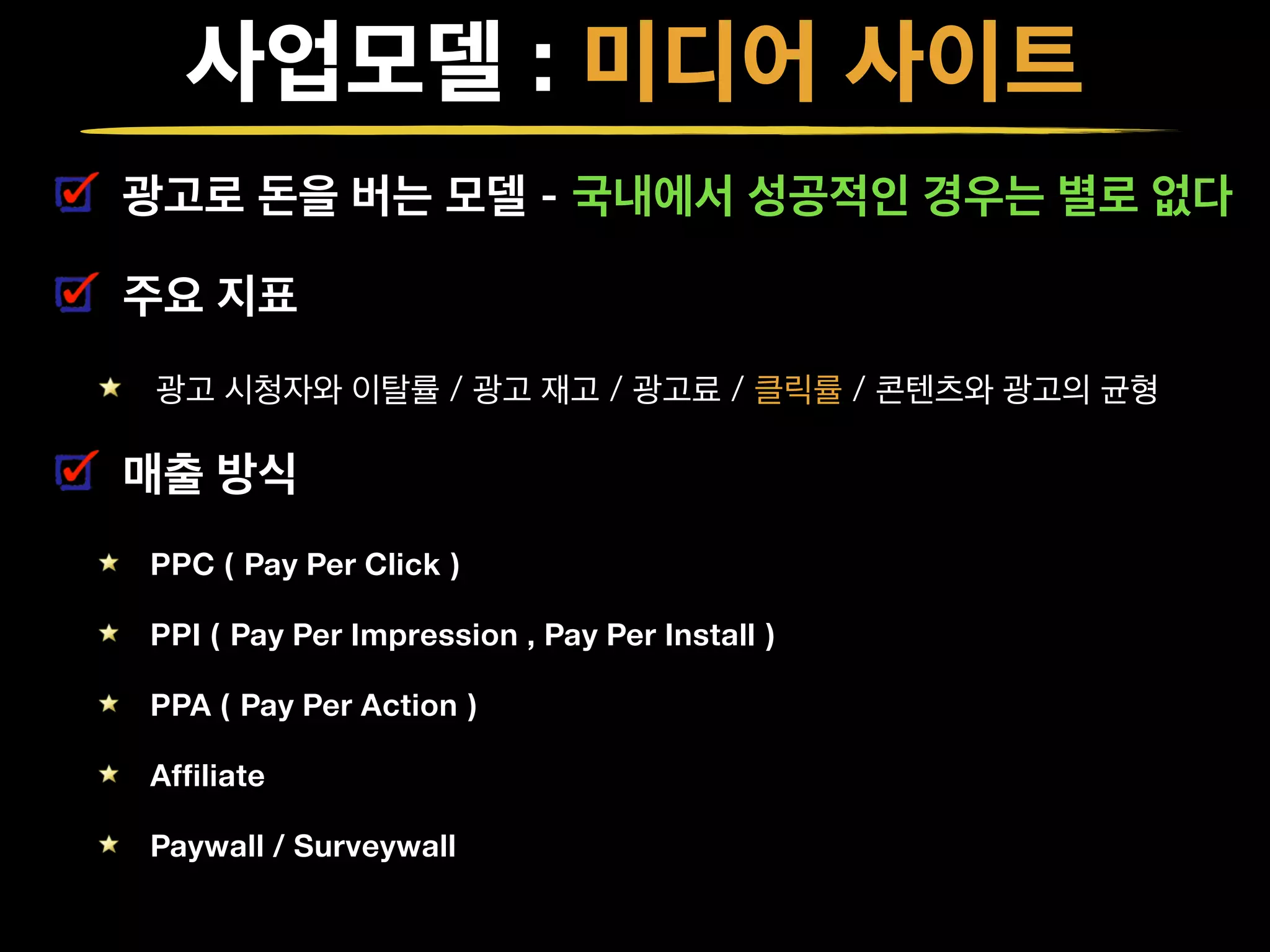 사업모델 : 미디어 사이트
광고로 돈을 버는 모델 - 국내에서 성공적인 경우는 별로 없다
주요 지표
광고 시청자와 이탈률 / 광고 재고 / 광고료 / 클릭률 / 콘텐츠와 광고의 균형
매출 방식
PPC ( Pay Per Click )
PPI ( Pay Per Impression , Pay Per Install )
PPA ( Pay Per Action )
Affiliate
Paywall / Surveywall
 