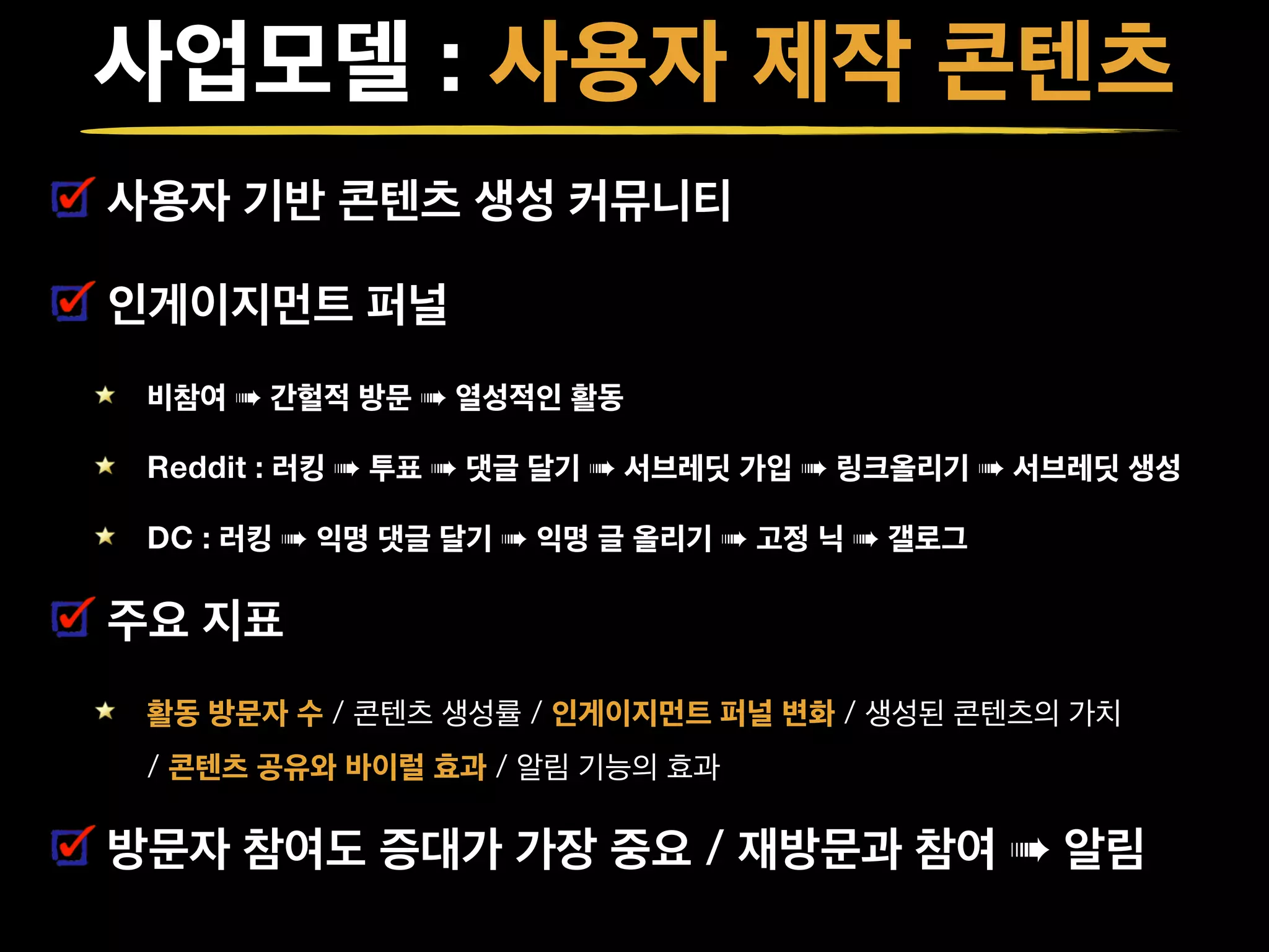 사업모델 : 사용자 제작 콘텐츠
사용자 기반 콘텐츠 생성 커뮤니티
인게이지먼트 퍼널
비참여 ➠ 간헐적 방문 ➠ 열성적인 활동
Reddit : 러킹 ➠ 투표 ➠ 댓글 달기 ➠ 서브레딧 가입 ➠ 링크올리기 ➠ 서브레딧 생성
DC : 러킹 ➠ 익명 댓글 달기 ➠ 익명 글 올리기 ➠ 고정 닉 ➠ 갤로그
주요 지표
활동 방문자 수 / 콘텐츠 생성률 / 인게이지먼트 퍼널 변화 / 생성된 콘텐츠의 가치 
/ 콘텐츠 공유와 바이럴 효과 / 알림 기능의 효과
방문자 참여도 증대가 가장 중요 / 재방문과 참여 ➠ 알림
 