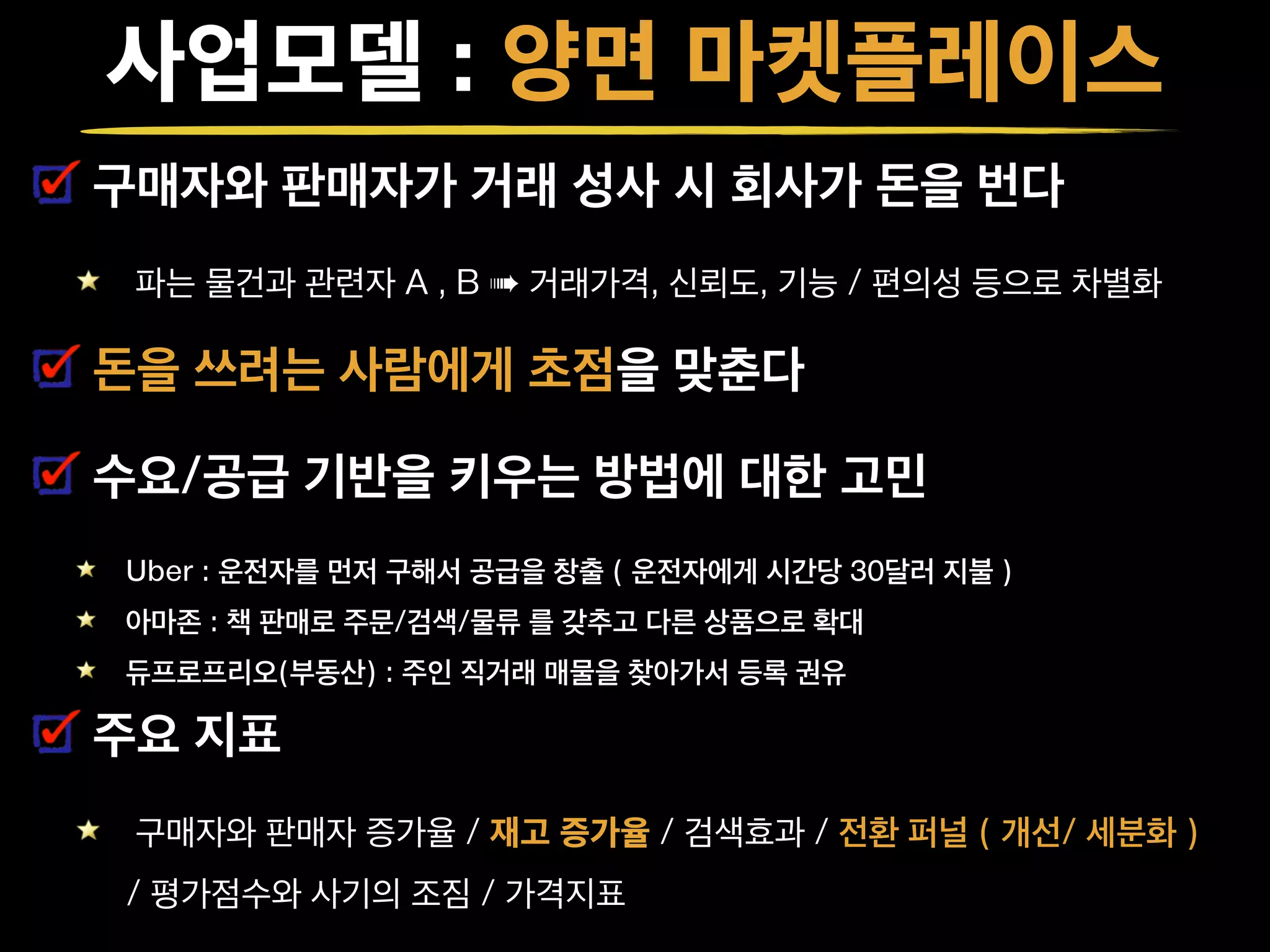사업모델 : 양면 마켓플레이스
구매자와 판매자가 거래 성사 시 회사가 돈을 번다
파는 물건과 관련자 A , B ➠ 거래가격, 신뢰도, 기능 / 편의성 등으로 차별화
돈을 쓰려는 사람에게 초점을 맞춘다
수요/공급 기반을 키우는 방법에 대한 고민
Uber : 운전자를 먼저 구해서 공급을 창출 ( 운전자에게 시간당 30달러 지불 )
아마존 : 책 판매로 주문/검색/물류 를 갖추고 다른 상품으로 확대
듀프로프리오(부동산) : 주인 직거래 매물을 찾아가서 등록 권유
주요 지표
구매자와 판매자 증가율 / 재고 증가율 / 검색효과 / 전환 퍼널 ( 개선/ 세분화 )
/ 평가점수와 사기의 조짐 / 가격지표
 