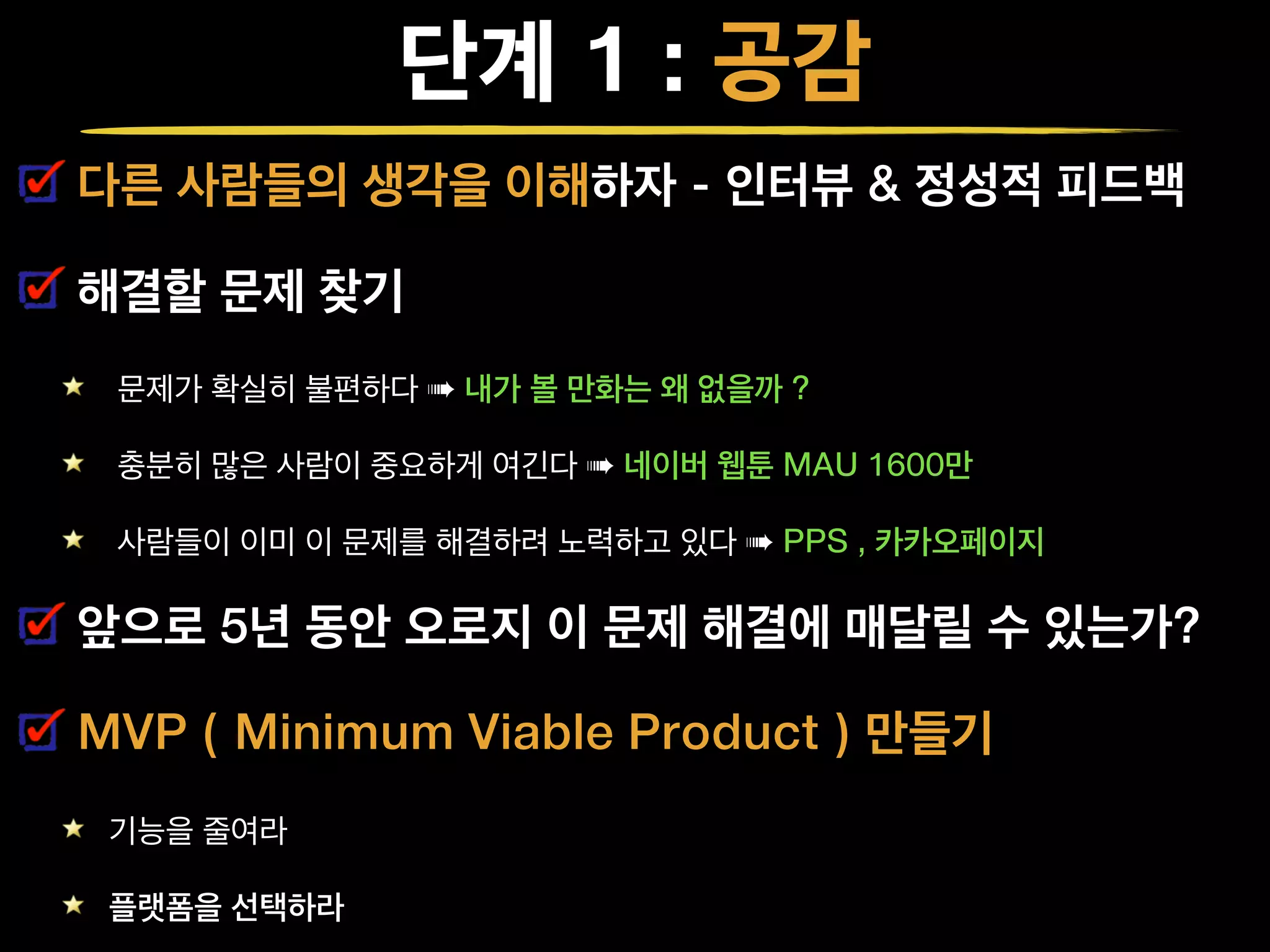 단계 1 : 공감
다른 사람들의 생각을 이해하자 - 인터뷰 & 정성적 피드백
해결할 문제 찾기
문제가 확실히 불편하다 ➠ 내가 볼 만화는 왜 없을까 ?
충분히 많은 사람이 중요하게 여긴다 ➠ 네이버 웹툰 MAU 1600만
사람들이 이미 이 문제를 해결하려 노력하고 있다 ➠ PPS , 카카오페이지
앞으로 5년 동안 오로지 이 문제 해결에 매달릴 수 있는가?
MVP ( Minimum Viable Product ) 만들기
기능을 줄여라
플랫폼을 선택하라
 