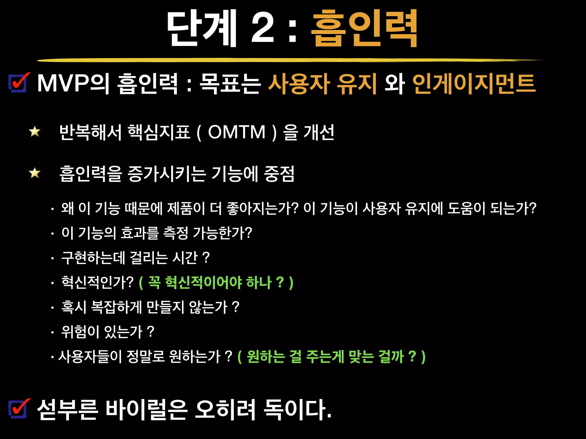 단계 2 : 흡인력
MVP의 흡인력 : 목표는 사용자 유지 와 인게이지먼트
반복해서 핵심지표 ( OMTM ) 을 개선
흡인력을 증가시키는 기능에 중점
• 왜 이 기능 때문에 제품이 더 좋아지는가? 이 기능이 사용자 유지에 도움이 되는가?
• 이 기능의 효과를 측정 가능한가?
• 구현하는데 걸리는 시간 ?
• 혁신적인가? ( 꼭 혁신적이어야 하나 ? )
• 혹시 복잡하게 만들지 않는가 ?
• 위험이 있는가 ?
•사용자들이 정말로 원하는가 ? ( 원하는 걸 주는게 맞는 걸까 ? )
섣부른 바이럴은 오히려 독이다.
 