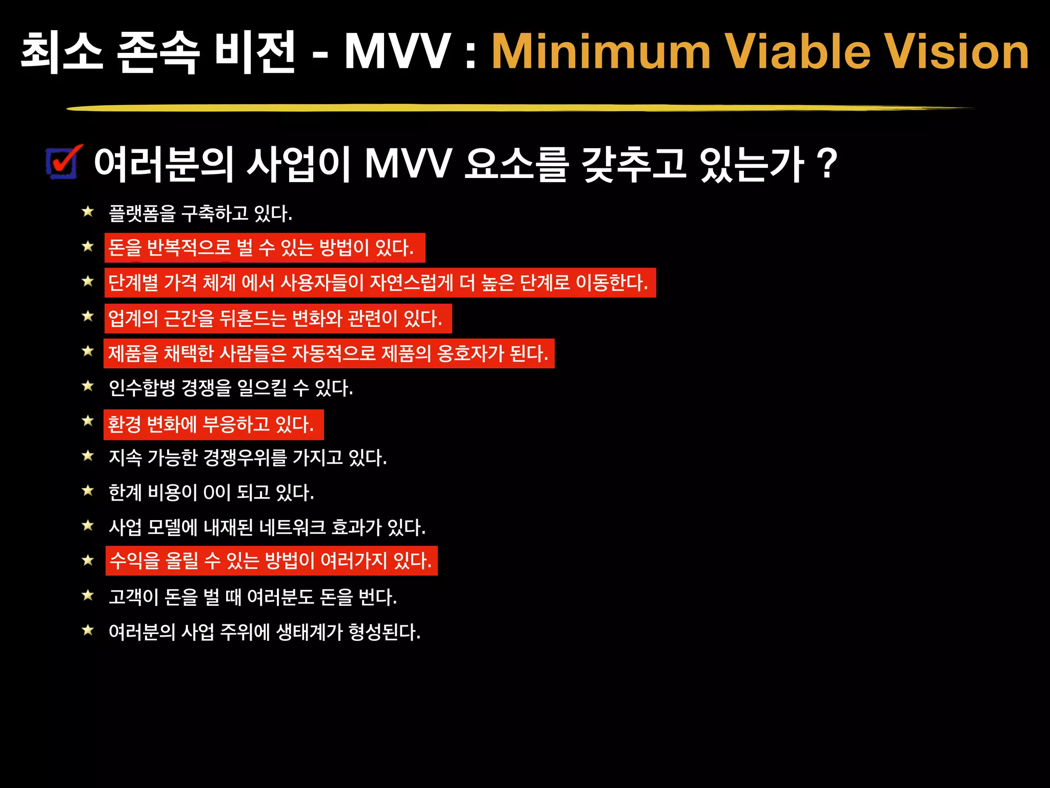 여러분의 사업이 MVV 요소를 갖추고 있는가 ?
플랫폼을 구축하고 있다.
돈을 반복적으로 벌 수 있는 방법이 있다.
단계별 가격 체계 에서 사용자들이 자연스럽게 더 높은 단계로 이동한다.
업계의 근간을 뒤흔드는 변화와 관련이 있다.
제품을 채택한 사람들은 자동적으로 제품의 옹호자가 된다.
인수합병 경쟁을 일으킬 수 있다.
환경 변화에 부응하고 있다.
지속 가능한 경쟁우위를 가지고 있다.
한계 비용이 0이 되고 있다.
사업 모델에 내재된 네트워크 효과가 있다.
수익을 올릴 수 있는 방법이 여러가지 있다.
고객이 돈을 벌 때 여러분도 돈을 번다.
여러분의 사업 주위에 생태계가 형성된다.
최소 존속 비전 - MVV : Minimum Viable Vision
돈을 반복적으로 벌 수 있는 방법이 있다.
단계별 가격 체계 에서 사용자들이 자연스럽게 더 높은 단계로 이동한다.
업계의 근간을 뒤흔드는 변화와 관련이 있다.
제품을 채택한 사람들은 자동적으로 제품의 옹호자가 된다.
환경 변화에 부응하고 있다.
수익을 올릴 수 있는 방법이 여러가지 있다.
 