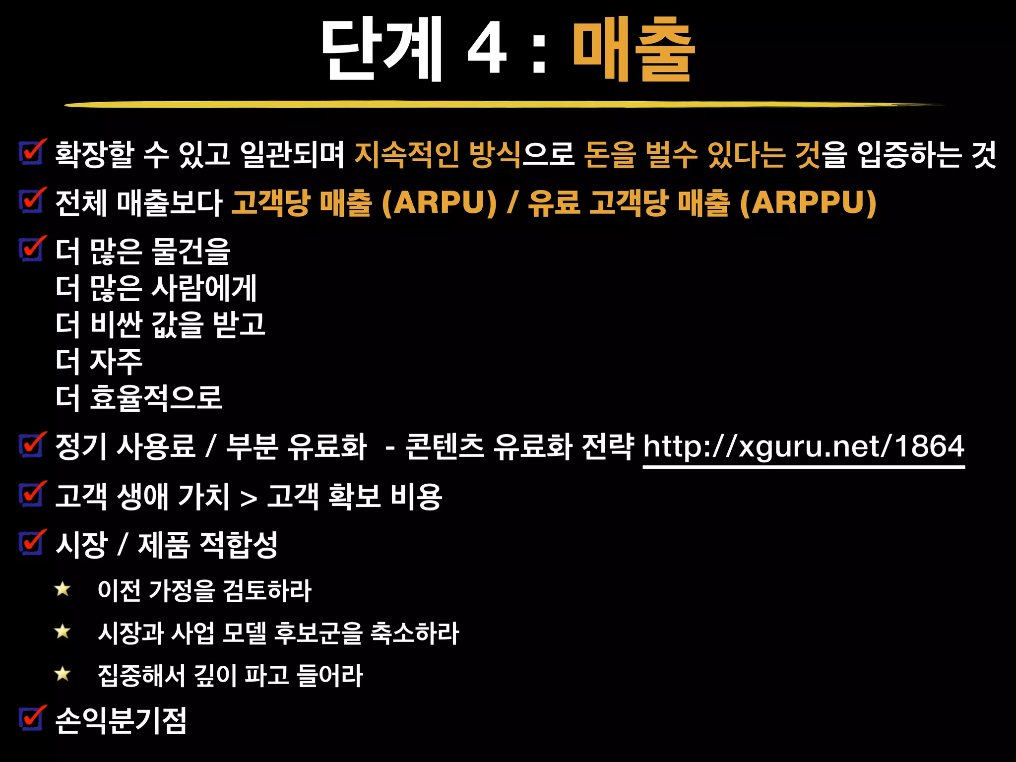 단계 4 : 매출
확장할 수 있고 일관되며 지속적인 방식으로 돈을 벌수 있다는 것을 입증하는 것
전체 매출보다 고객당 매출 (ARPU) / 유료 고객당 매출 (ARPPU)
더 많은 물건을 
더 많은 사람에게 
더 비싼 값을 받고 
더 자주 
더 효율적으로
정기 사용료 / 부분 유료화 - 콘텐츠 유료화 전략 http://xguru.net/1864
고객 생애 가치 > 고객 확보 비용
시장 / 제품 적합성
이전 가정을 검토하라
시장과 사업 모델 후보군을 축소하라
집중해서 깊이 파고 들어라
손익분기점
 