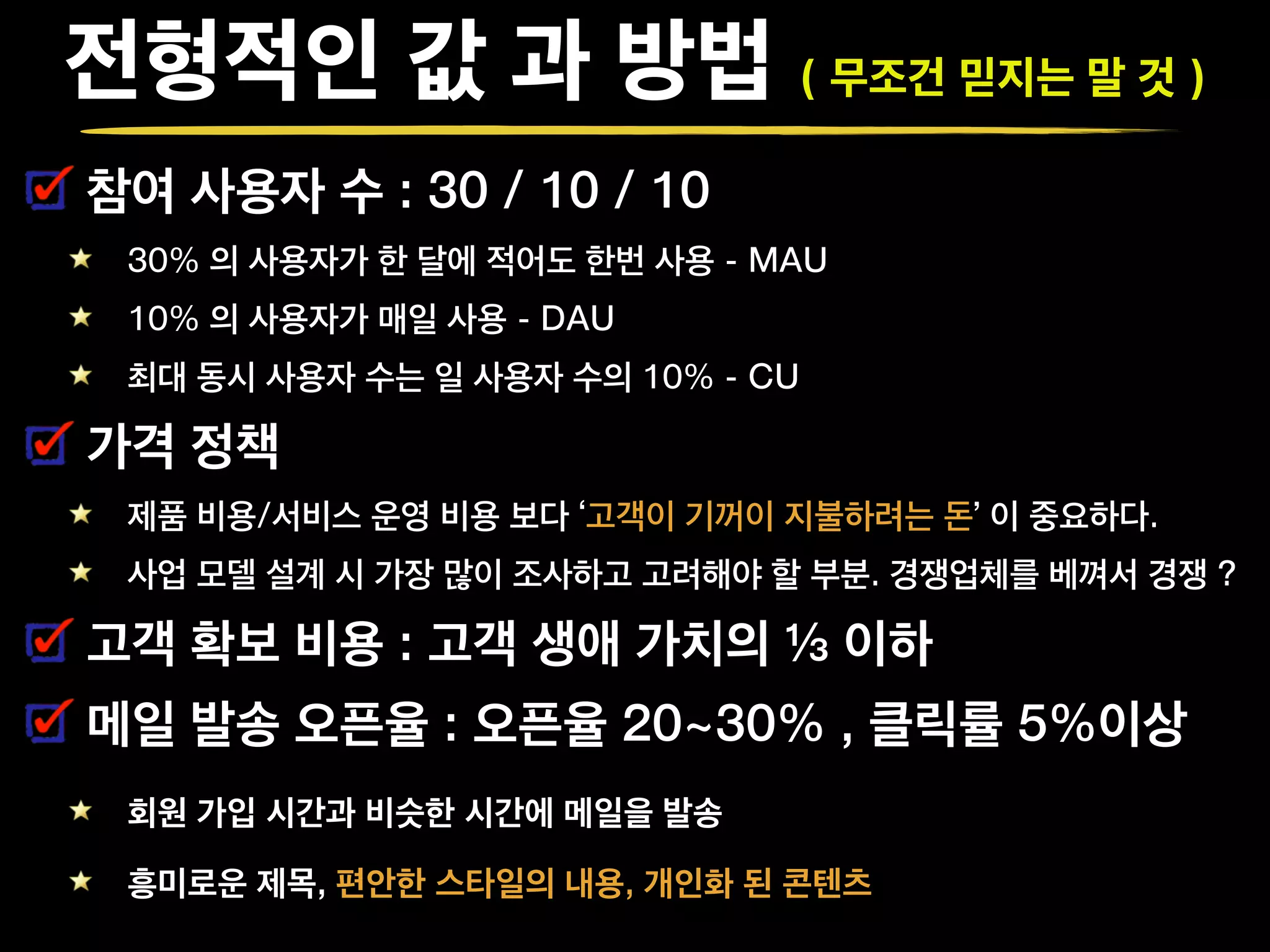 전형적인 값 과 방법 ( 무조건 믿지는 말 것 )
참여 사용자 수 : 30 / 10 / 10
30% 의 사용자가 한 달에 적어도 한번 사용 - MAU
10% 의 사용자가 매일 사용 - DAU
최대 동시 사용자 수는 일 사용자 수의 10% - CU
가격 정책
제품 비용/서비스 운영 비용 보다 ‘고객이 기꺼이 지불하려는 돈’ 이 중요하다.
사업 모델 설계 시 가장 많이 조사하고 고려해야 할 부분. 경쟁업체를 베껴서 경쟁 ?
고객 확보 비용 : 고객 생애 가치의 ⅓ 이하
메일 발송 오픈율 : 오픈율 20~30% , 클릭률 5%이상
회원 가입 시간과 비슷한 시간에 메일을 발송
흥미로운 제목, 편안한 스타일의 내용, 개인화 된 콘텐츠
 