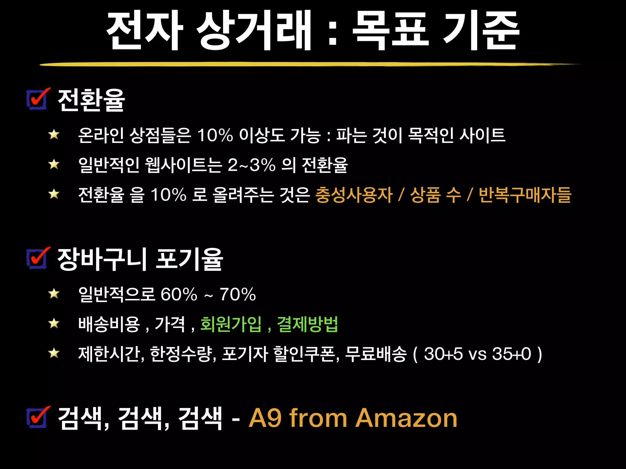 전자 상거래 : 목표 기준
전환율
온라인 상점들은 10% 이상도 가능 : 파는 것이 목적인 사이트
일반적인 웹사이트는 2~3% 의 전환율
전환율 을 10% 로 올려주는 것은 충성사용자 / 상품 수 / 반복구매자들
장바구니 포기율
일반적으로 60% ~ 70%
배송비용 , 가격 , 회원가입 , 결제방법
제한시간, 한정수량, 포기자 할인쿠폰, 무료배송 ( 30+5 vs 35+0 )
검색, 검색, 검색 - A9 from Amazon
 