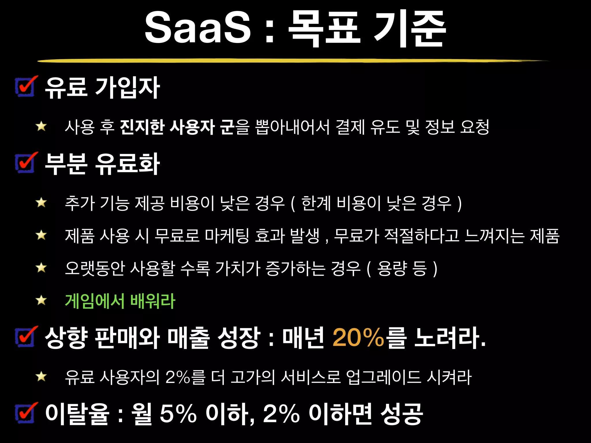 SaaS : 목표 기준
유료 가입자
사용 후 진지한 사용자 군을 뽑아내어서 결제 유도 및 정보 요청
부분 유료화
추가 기능 제공 비용이 낮은 경우 ( 한계 비용이 낮은 경우 )
제품 사용 시 무료로 마케팅 효과 발생 , 무료가 적절하다고 느껴지는 제품
오랫동안 사용할 수록 가치가 증가하는 경우 ( 용량 등 )
게임에서 배워라
상향 판매와 매출 성장 : 매년 20%를 노려라.
유료 사용자의 2%를 더 고가의 서비스로 업그레이드 시켜라
이탈율 : 월 5% 이하, 2% 이하면 성공
 