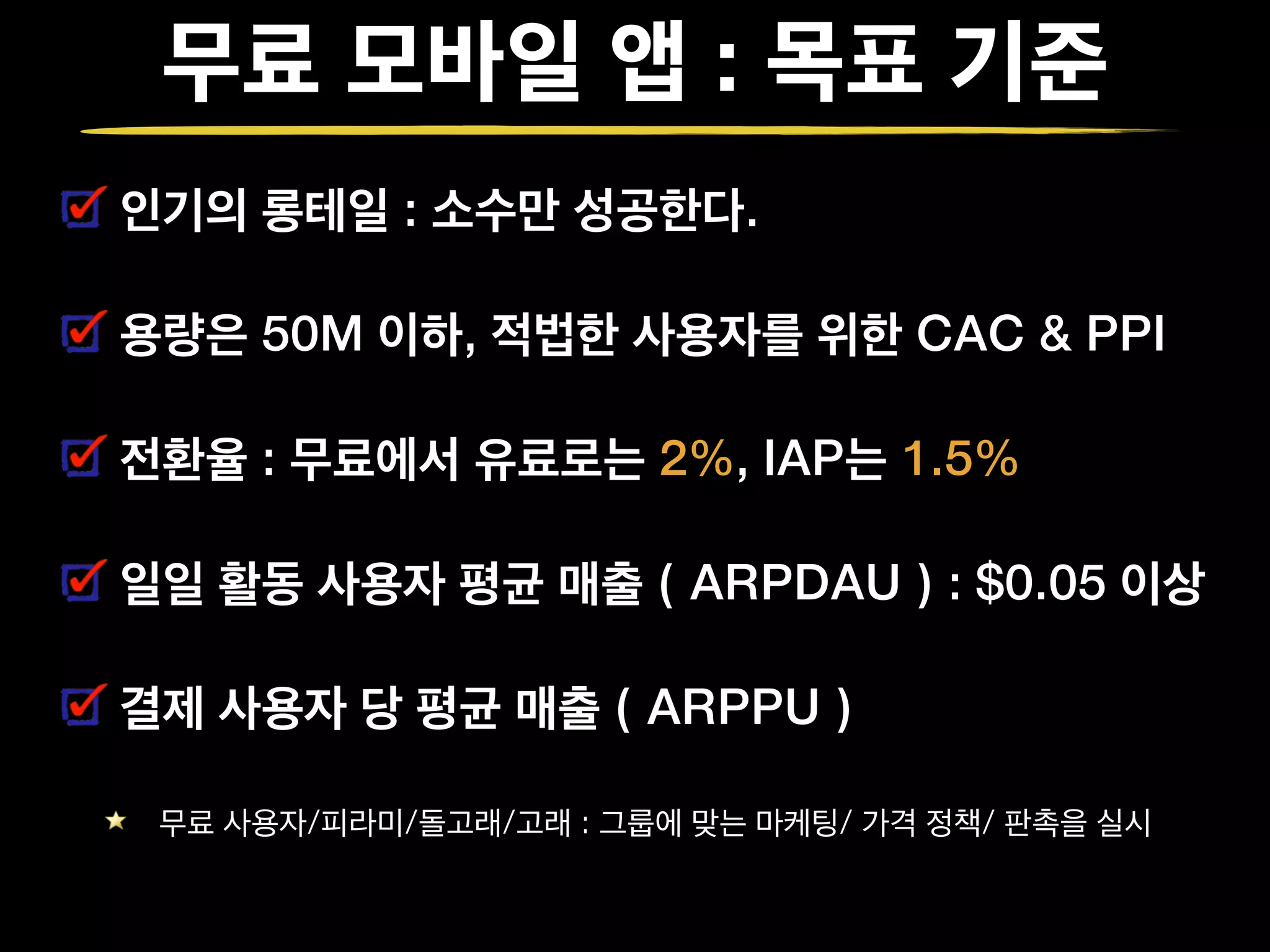 무료 모바일 앱 : 목표 기준
인기의 롱테일 : 소수만 성공한다.
용량은 50M 이하, 적법한 사용자를 위한 CAC & PPI
전환율 : 무료에서 유료로는 2%, IAP는 1.5%
일일 활동 사용자 평균 매출 ( ARPDAU ) : $0.05 이상
결제 사용자 당 평균 매출 ( ARPPU )
무료 사용자/피라미/돌고래/고래 : 그룹에 맞는 마케팅/ 가격 정책/ 판촉을 실시
 