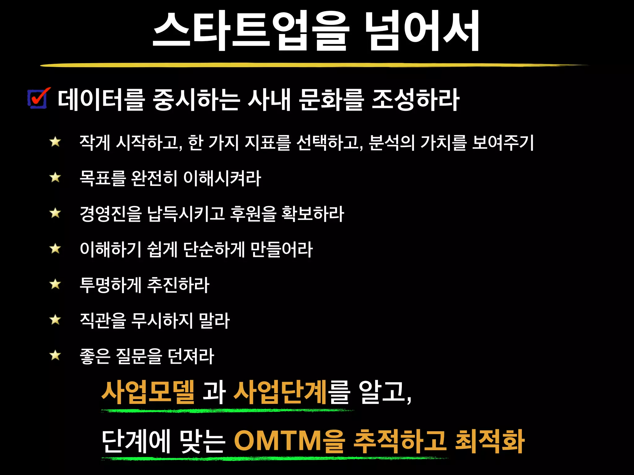 스타트업을 넘어서
데이터를 중시하는 사내 문화를 조성하라
작게 시작하고, 한 가지 지표를 선택하고, 분석의 가치를 보여주기
목표를 완전히 이해시켜라
경영진을 납득시키고 후원을 확보하라
이해하기 쉽게 단순하게 만들어라
투명하게 추진하라
직관을 무시하지 말라
좋은 질문을 던져라
사업모델 과 사업단계를 알고,
단계에 맞는 OMTM을 추적하고 최적화
 