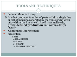 TOOLS AND TECHNIQUES
 Cellular Manufacturing
It is a that produces families of parts within a single line
or cell of machines operated by machinists who work
only within the line or cell. A cell is a small scale,
clearly-defined production unit within a larger
factory.
 Continuous Improvement
 5 S system
a-Sort
b-STRAIGHTEN
c- SCRUB
d- SPREAD
e- STANDARDIZATION
 