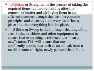 5S Seiton or Straighten is the process of taking the
required items that are remaining after the
removal of clutter and arranging them in an
efficient manner through the use of ergonomic
principles and ensuring that every item “has a
place and that everything is in its place.
 5S Seiso or Sweep is the thorough cleaning of the
area, tools, machines and other equipment to
ensure that everything is returned to a “nearly
new” status. This will ensure that any non-
conformity stands out; such as an oil leak from a
machine onto a bright, newly painted clean floor.
 