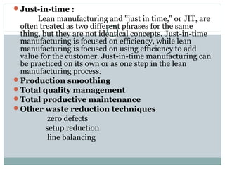 Just-in-time :
Lean manufacturing and "just in time," or JIT, are
often treated as two different phrases for the same
thing, but they are not identical concepts. Just-in-time
manufacturing is focused on efficiency, while lean
manufacturing is focused on using efficiency to add
value for the customer. Just-in-time manufacturing can
be practiced on its own or as one step in the lean
manufacturing process.
Production smoothing
Total quality management
Total productive maintenance
Other waste reduction techniques
zero defects
setup reduction
line balancing
 