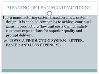 MEANING OF LEAN MANUFACTURING
It is a manufacturing system based on a new system
design. It is enabled companies to achieve continual
gains in productivity(low unit costs), which satisfy
customer expectations for superior quality and
prompt delivery.
ex- TOYOTA PRODUCTION SYSTEM- BETTER,
FASTER AND LESS EXPENSIVE
 