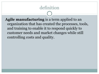 definition
Agile manufacturing is a term applied to an
organization that has created the processes, tools,
and training to enable it to respond quickly to
customer needs and market changes while still
controlling costs and quality.
 