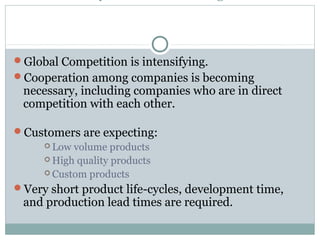 Global Competition is intensifying.
Cooperation among companies is becoming
necessary, including companies who are in direct
competition with each other.
Customers are expecting:
 Low volume products
 High quality products
 Custom products
Very short product life-cycles, development time,
and production lead times are required.
 