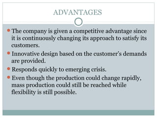 ADVANTAGES
The company is given a competitive advantage since
it is continuously changing its approach to satisfy its
customers.
Innovative design based on the customer’s demands
are provided.
Responds quickly to emerging crisis.
Even though the production could change rapidly,
mass production could still be reached while
flexibility is still possible.
 