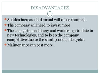 DISADVANTAGES
Sudden increase in demand will cause shortage.
The company will need to invest more
The change in machinery and workers up-to-date to
new technologies, and to keep the company
competitive due to the short product life cycles.
Maintenance can cost more
 