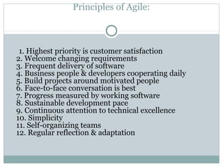 Principles of Agile:
1. Highest priority is customer satisfaction
2. Welcome changing requirements
3. Frequent delivery of software
4. Business people & developers cooperating daily
5. Build projects around motivated people
6. Face-to-face conversation is best
7. Progress measured by working software
8. Sustainable development pace
9. Continuous attention to technical excellence
10. Simplicity
11. Self-organizing teams
12. Regular reflection & adaptation
 