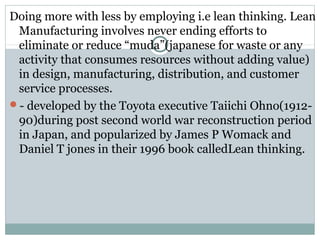 Doing more with less by employing i.e lean thinking. Lean
Manufacturing involves never ending efforts to
eliminate or reduce “muda”(japanese for waste or any
activity that consumes resources without adding value)
in design, manufacturing, distribution, and customer
service processes.
- developed by the Toyota executive Taiichi Ohno(1912-
90)during post second world war reconstruction period
in Japan, and popularized by James P Womack and
Daniel T jones in their 1996 book calledLean thinking.
 