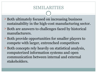 SIMILARITIES
Both ultimately focused on increasing business
sustainability in the high-cost manufacturing sector.
Both are answers to challenges faced by historical
manufacturers.
Both provide opportunities for smaller players to
compete with larger, entrenched competitors
Both concepts rely heavily on statistical analysis,
computerized information systems and open
communication between internal and external
stakeholders.
 