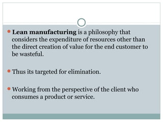 Lean manufacturing is a philosophy that
considers the expenditure of resources other than
the direct creation of value for the end customer to
be wasteful.
Thus its targeted for elimination.
Working from the perspective of the client who
consumes a product or service.
 