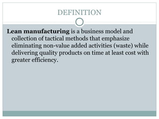 DEFINITION
Lean manufacturing is a business model and
collection of tactical methods that emphasize
eliminating non-value added activities (waste) while
delivering quality products on time at least cost with
greater efficiency.
 
