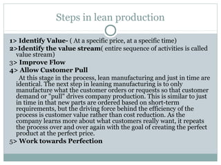Steps in lean production
1> Identify Value- ( At a specific price, at a specific time)
2>Identify the value stream( entire sequence of activities is called
value stream)
3> Improve Flow
4> Allow Customer Pull
At this stage in the process, lean manufacturing and just in time are
identical. The next step in leaning manufacturing is to only
manufacture what the customer orders or requests so that customer
demand or "pull" drives company production. This is similar to just
in time in that new parts are ordered based on short-term
requirements, but the driving force behind the efficiency of the
process is customer value rather than cost reduction. As the
company learns more about what customers really want, it repeats
the process over and over again with the goal of creating the perfect
product at the perfect price.
5> Work towards Perfection
 