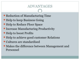 ADVANTAGES
Reduction of Manufacturing Time
Help to keep Business Going
Help to Reduce Floor Space
Increase Manufacturing Productivity
Help to boost Profits
Help to achieve good customer Relations
Cultures are standardised
Makes the difference between Management and
Personnel
 