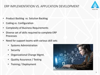 AGILE ME
ERP IMPLEMENTATION VS. APPLICATION DEVELOPMENT
• Product Backlog vs. Solution Backlog
• Coding vs. Configuration
• Complexity of Business Requirements
• Diverse set of skills required to complete ERP
Processes
• Need for support teams with various skill sets
• Systems Administration
• Security
• Organizational Change Mgmt.
• Quality Assurance / Testing
• Training / Deployment
6
 
