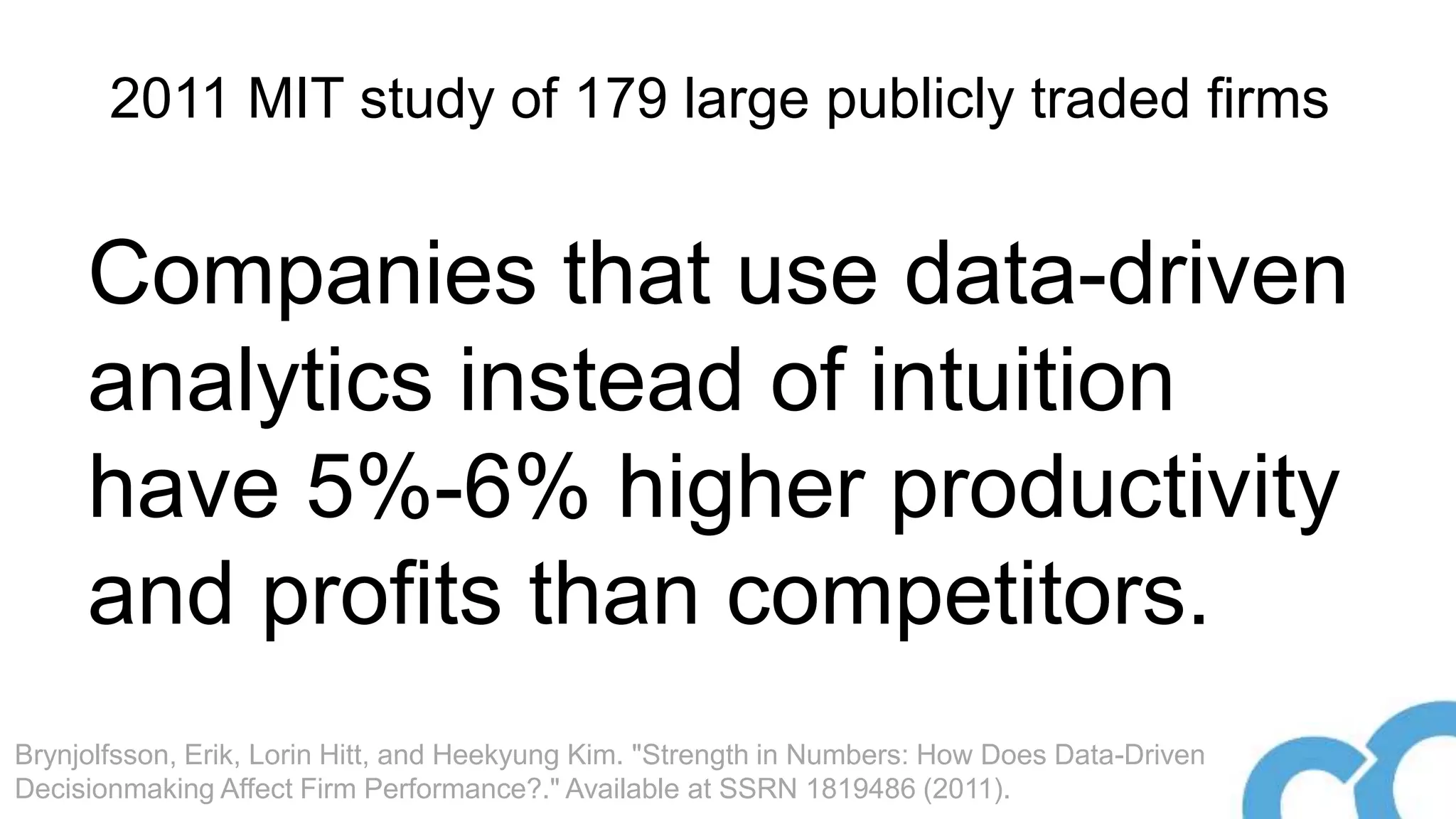 Companies that use data-driven
analytics instead of intuition
have 5%-6% higher productivity
and profits than competitors.
2011 MIT study of 179 large publicly traded firms
Brynjolfsson, Erik, Lorin Hitt, and Heekyung Kim. "Strength in Numbers: How Does Data-Driven
Decisionmaking Affect Firm Performance?." Available at SSRN 1819486 (2011).
 