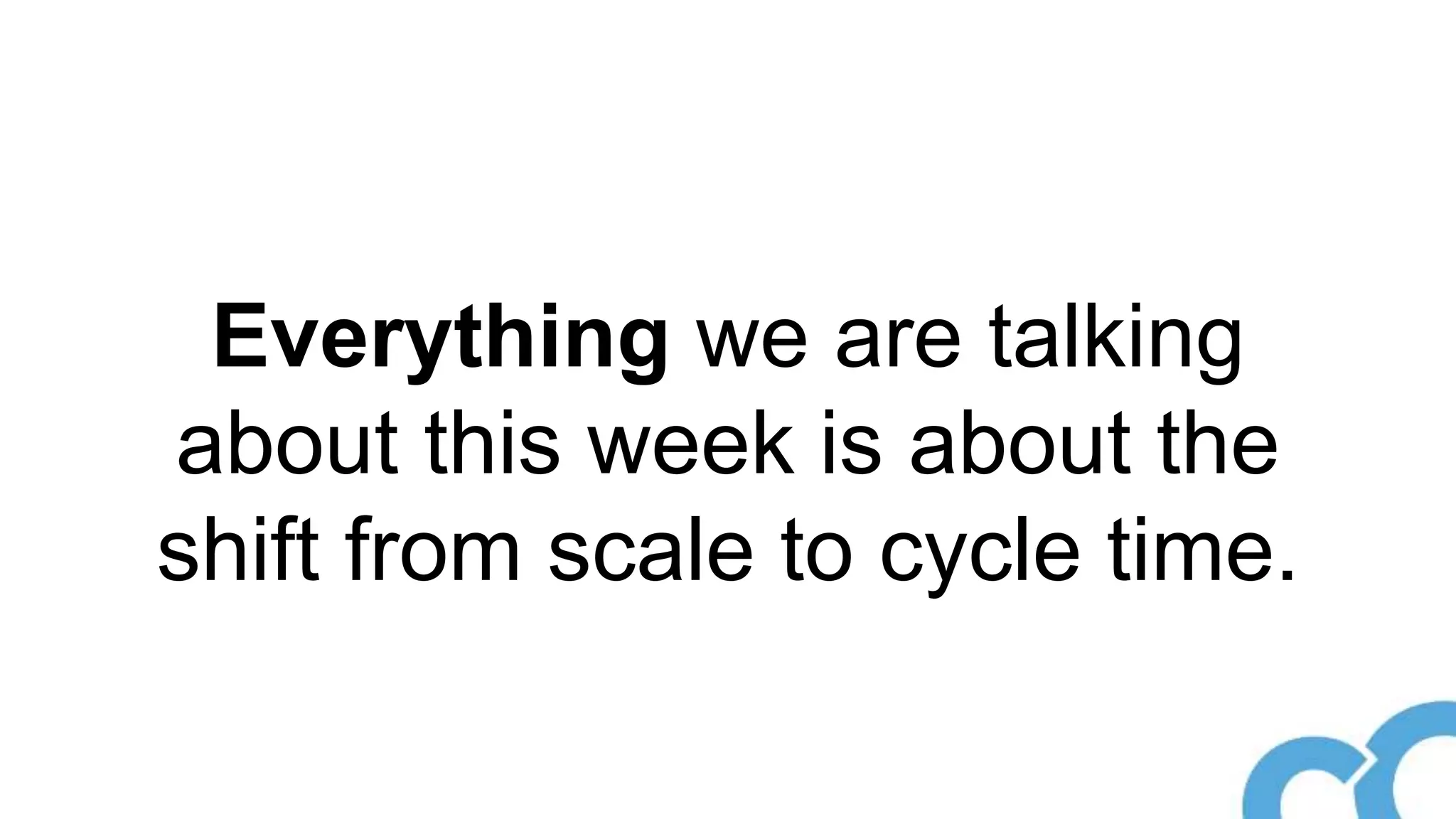 Everything we are talking
about this week is about the
shift from scale to cycle time.
 