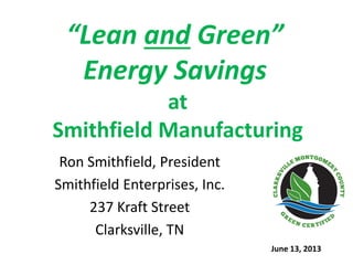 “Lean and Green”
Energy Savings
at
Smithfield Manufacturing
Ron Smithfield, President
Smithfield Enterprises, Inc.
237 Kraft Street
Clarksville, TN
June 13, 2013
 