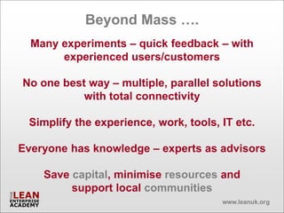 Beyond Mass ….
  Many experiments – quick feedback – with
       experienced users/customers

No one best way – multiple, parallel solutions
           with total connectivity

 Simplify the experience, work, tools, IT etc.

Everyone has knowledge – experts as advisors

    Save capital, minimise resources and
         support local communities
 