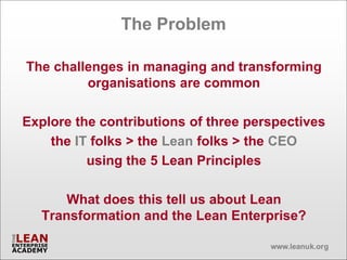 The Problem

The challenges in managing and transforming
         organisations are common

Explore the contributions of three perspectives
    the IT folks > the Lean folks > the CEO
          using the 5 Lean Principles

      What does this tell us about Lean
  Transformation and the Lean Enterprise?
 
