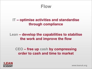 Flow

 IT – optimise activities and standardise
           through compliance

Lean – develop the capabilities to stabilise
      the work and improve the flow

   CEO – free up cash by compressing
    order to cash and time to market
 