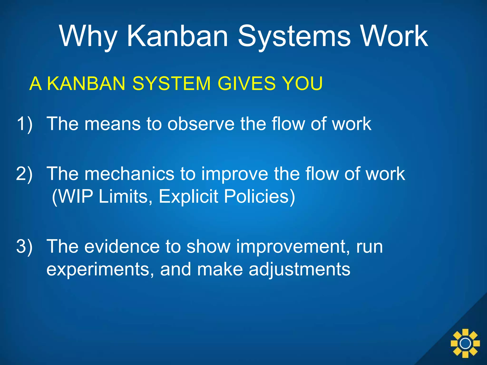 Why Kanban Systems Work
1) The means to observe the flow of work
2) The mechanics to improve the flow of work
(WIP Limits, Explicit Policies)
3) The evidence to show improvement, run
experiments, and make adjustments
A KANBAN SYSTEM GIVES YOU
 