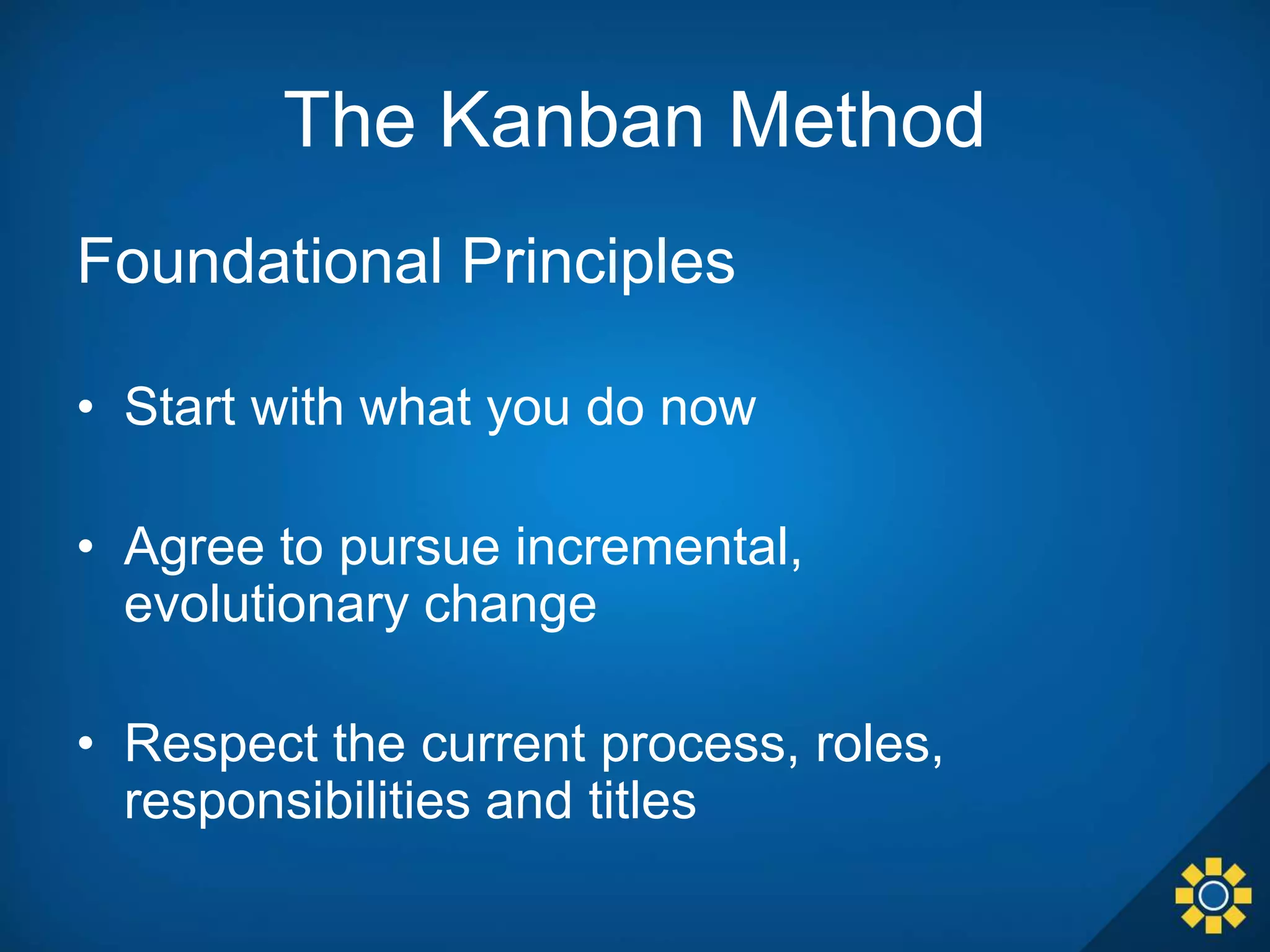 The Kanban Method
Foundational Principles
• Start with what you do now
• Agree to pursue incremental,
evolutionary change
• Respect the current process, roles,
responsibilities and titles
 