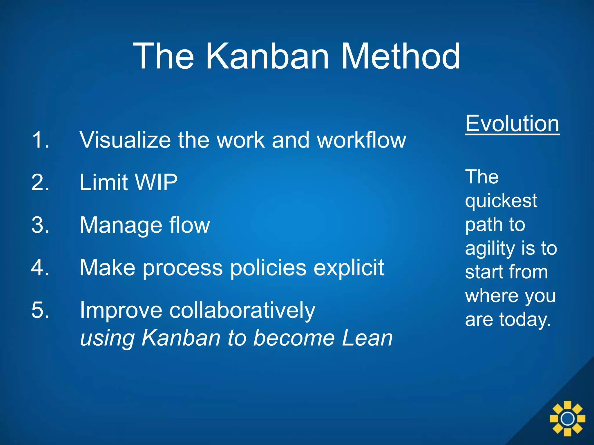 1. Visualize the work and workflow
2. Limit WIP
3. Manage flow
4. Make process policies explicit
5. Improve collaboratively
using Kanban to become Lean
Evolution
The
quickest
path to
agility is to
start from
where you
are today.
The Kanban Method
 