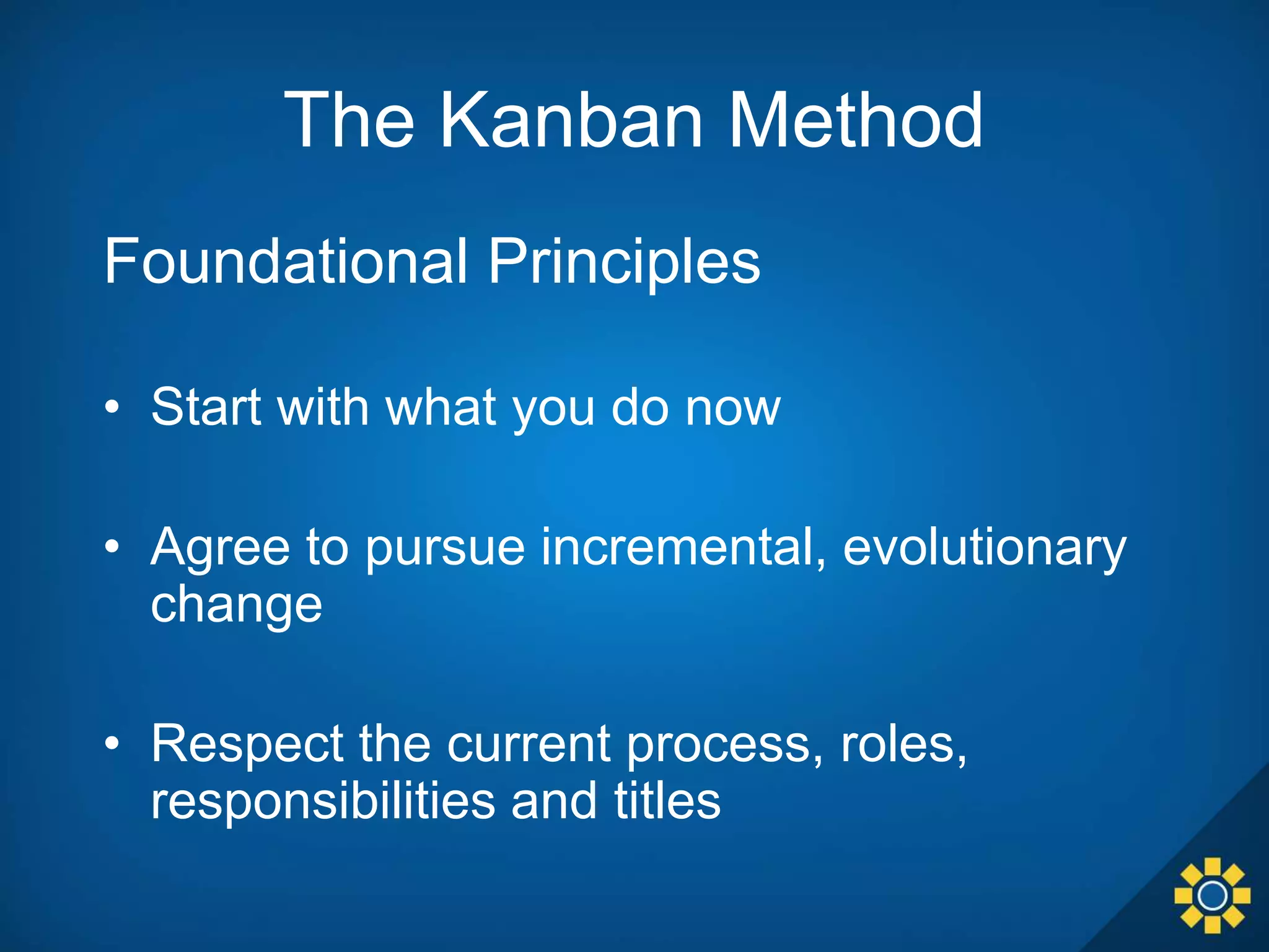 The Kanban Method
Foundational Principles
• Start with what you do now
• Agree to pursue incremental, evolutionary
change
• Respect the current process, roles,
responsibilities and titles
 