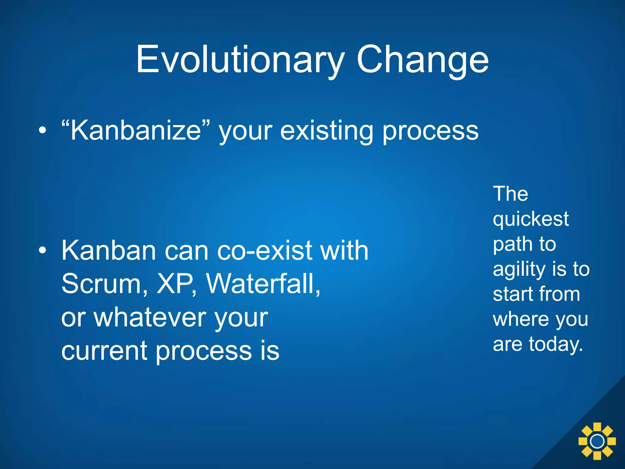 Evolutionary Change
• “Kanbanize” your existing process
• Kanban can co-exist with
Scrum, XP, Waterfall,
or whatever your
current process is
The
quickest
path to
agility is to
start from
where you
are today.
 
