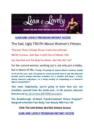 LEAN AND LOVELY PROGRAM INSTANT ACCESS

The Sad, Ugly TRUTH About Women’s Fitness
“Discover These 3 Simple Fitness Truths Every Woman
NEEDS To Know...And How In LESS Than 12 Weeks, YOU
Can Have Not Just The Body You Want—But The LIFE, Too”

For the current women, working out is not only just a hobby,
but a means of life. “Today, I’m going to expose those reasons, laying
it all out for you—and, I’m going to reveal exactly how to get the physical
results you’ve always desired…whether it’s a smokin’ hot body… a lean,
toned, dancer’s physique… or a body worthy of competing in a women’s
figure competition”
“But

more importantly, you’re going to learn how you can
transform yourself from the inside and… in the process…discover
how you can be, do or have ANYTHING you want”
The Breakthrough 12-Week Transformational Fitness Program™
Designed to Reclaim Your Body, Your Beauty AND Your Life

Click The Link Below And Get Instant Access
LEAN AND LOVELY PROGRAM INSTANT ACCESS

 