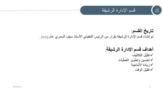 ‫الرشيقة‬ ‫اإلدارة‬ ‫قسم‬
10/4/2023 4
‫القسم‬ ‫تاريخ‬
:
‫عام‬ ‫السمري‬ ‫سيف‬ ‫األستاذ‬ ‫التنفيذي‬ ‫الرئيس‬ ‫من‬ ‫بقرار‬ ‫الرشيقة‬ ‫اإلدارة‬ ‫قسم‬ ‫إنشاء‬ ‫تم‬
2019
.
‫الرشيقة‬ ‫اإلدارة‬ ‫قسم‬ ‫أهداف‬
:

‫التكاليف‬ ‫تقليل‬

‫العمليات‬ ‫وتطوير‬ ‫تحسين‬

‫األنتاجية‬ ‫زيادة‬

‫الوقت‬ ‫تقليل‬
 